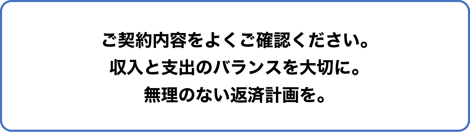 ご契約内容をよくご確認ください。収入と支出のバランスを大切に。無理のない返済計画を。